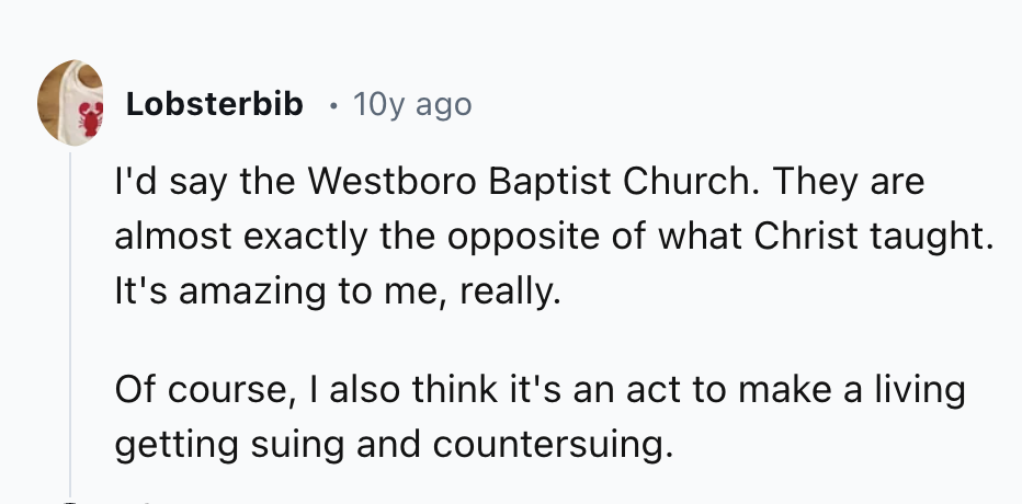number - Lobsterbib 10y ago I'd say the Westboro Baptist Church. They are almost exactly the opposite of what Christ taught. It's amazing to me, really. Of course, I also think it's an act to make a living getting suing and countersuing.